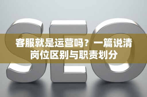 客服就是运营吗？一篇说清岗位区别与职责划分